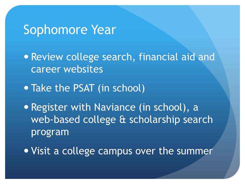 Sophomore Year Review college search, financial aid and career websites Take the PSAT (in school) Register with Naviance (in school), a web-based college & scholarship search program Visit a college campus over the summer