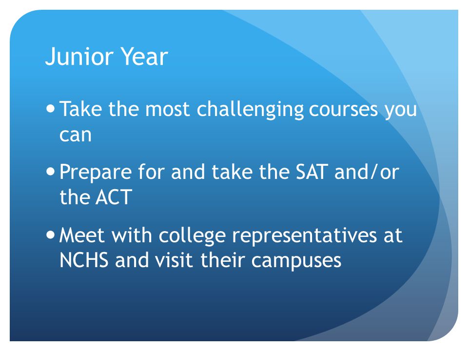Junior Year Take the most challenging courses you can Prepare for and take the SAT and/or the ACT Meet with college representatives at NCHS and visit their campuses
