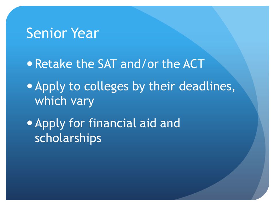 Senior Year Retake the SAT and/or the ACT Apply to colleges by their deadlines, which vary Apply for financial aid and scholarships
