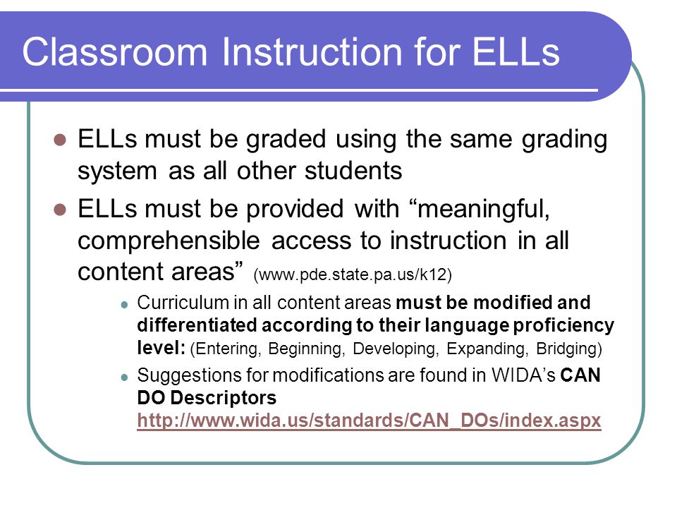 Classroom Instruction for ELLs ELLs must be graded using the same grading system as all other students ELLs must be provided with meaningful, comprehensible access to instruction in all content areas (  Curriculum in all content areas must be modified and differentiated according to their language proficiency level: (Entering, Beginning, Developing, Expanding, Bridging) Suggestions for modifications are found in WIDA’s CAN DO Descriptors