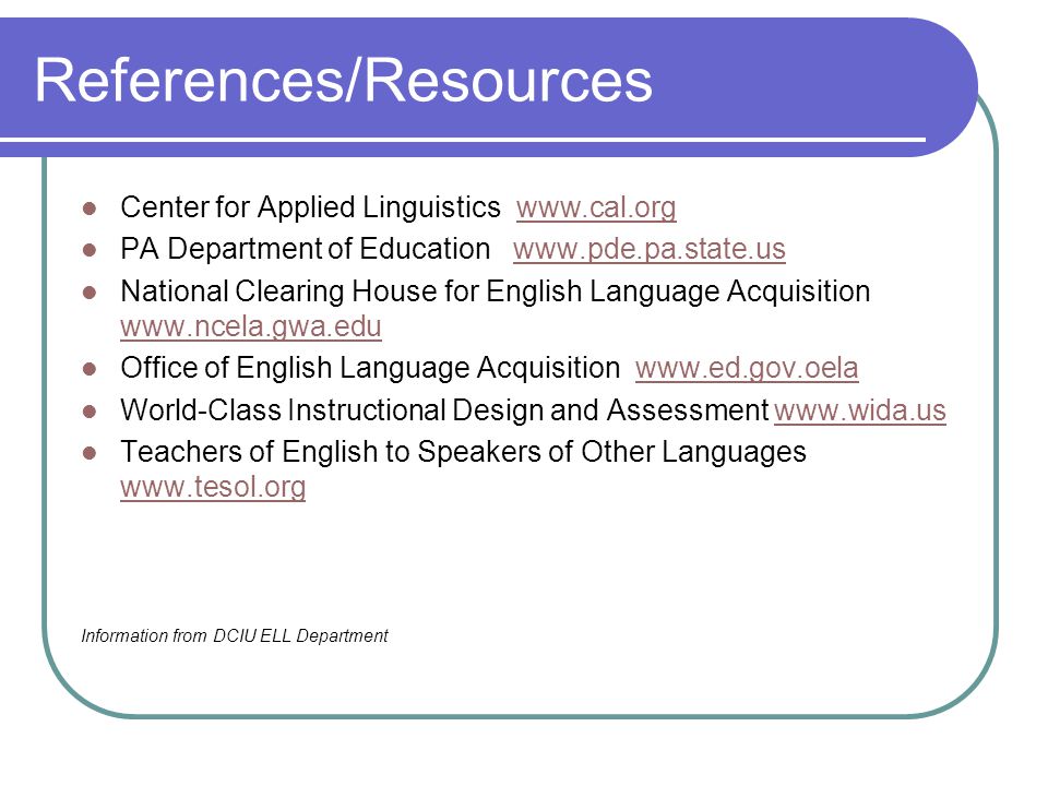 References/Resources Center for Applied Linguistics   PA Department of Education   National Clearing House for English Language Acquisition     Office of English Language Acquisition   World-Class Instructional Design and Assessment   Teachers of English to Speakers of Other Languages     Information from DCIU ELL Department