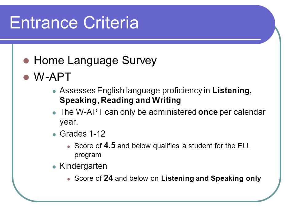 Entrance Criteria Home Language Survey W-APT Assesses English language proficiency in Listening, Speaking, Reading and Writing The W-APT can only be administered once per calendar year.