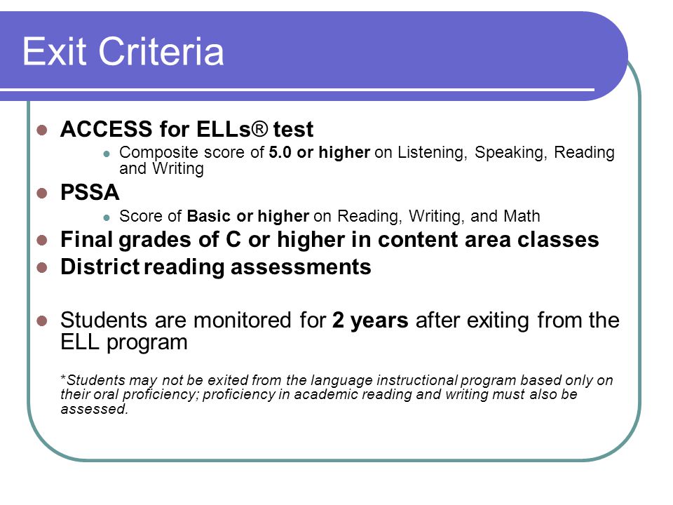 Exit Criteria ACCESS for ELLs® test Composite score of 5.0 or higher on Listening, Speaking, Reading and Writing PSSA Score of Basic or higher on Reading, Writing, and Math Final grades of C or higher in content area classes District reading assessments Students are monitored for 2 years after exiting from the ELL program *Students may not be exited from the language instructional program based only on their oral proficiency; proficiency in academic reading and writing must also be assessed.