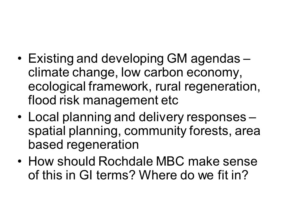 Existing and developing GM agendas – climate change, low carbon economy, ecological framework, rural regeneration, flood risk management etc Local planning and delivery responses – spatial planning, community forests, area based regeneration How should Rochdale MBC make sense of this in GI terms.