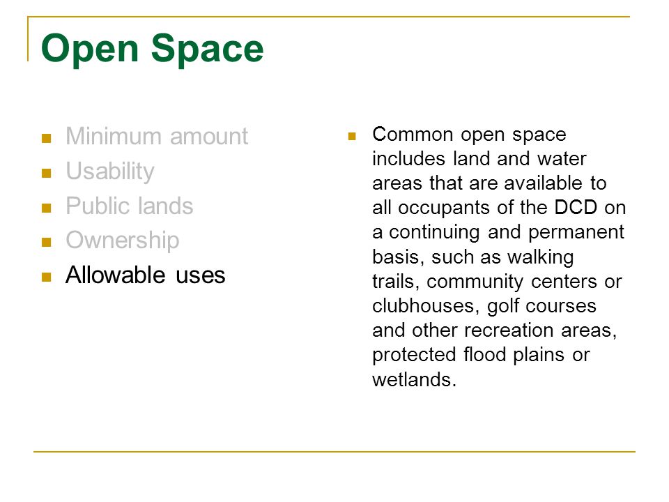 Open Space Minimum amount Usability Public lands Ownership Allowable uses Common open space includes land and water areas that are available to all occupants of the DCD on a continuing and permanent basis, such as walking trails, community centers or clubhouses, golf courses and other recreation areas, protected flood plains or wetlands.