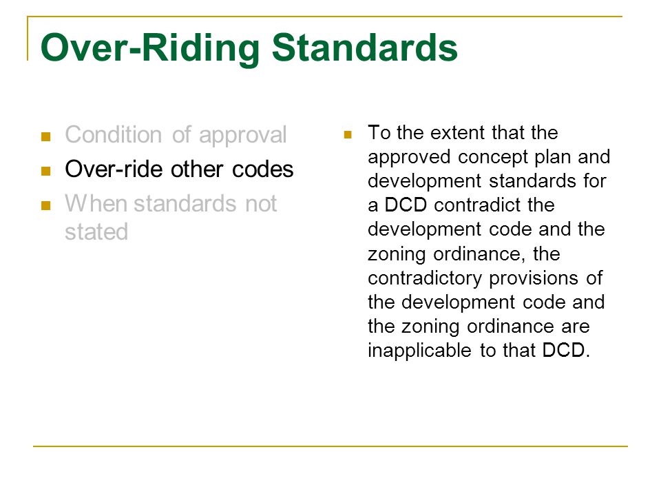 Over-Riding Standards Condition of approval Over-ride other codes When standards not stated To the extent that the approved concept plan and development standards for a DCD contradict the development code and the zoning ordinance, the contradictory provisions of the development code and the zoning ordinance are inapplicable to that DCD.