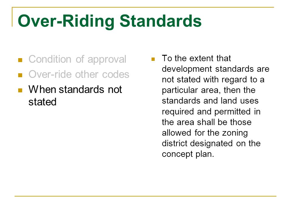 Over-Riding Standards Condition of approval Over-ride other codes When standards not stated To the extent that development standards are not stated with regard to a particular area, then the standards and land uses required and permitted in the area shall be those allowed for the zoning district designated on the concept plan.