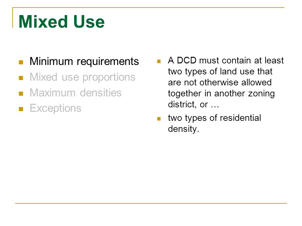 Mixed Use Minimum requirements Mixed use proportions Maximum densities Exceptions A DCD must contain at least two types of land use that are not otherwise allowed together in another zoning district, or … two types of residential density.