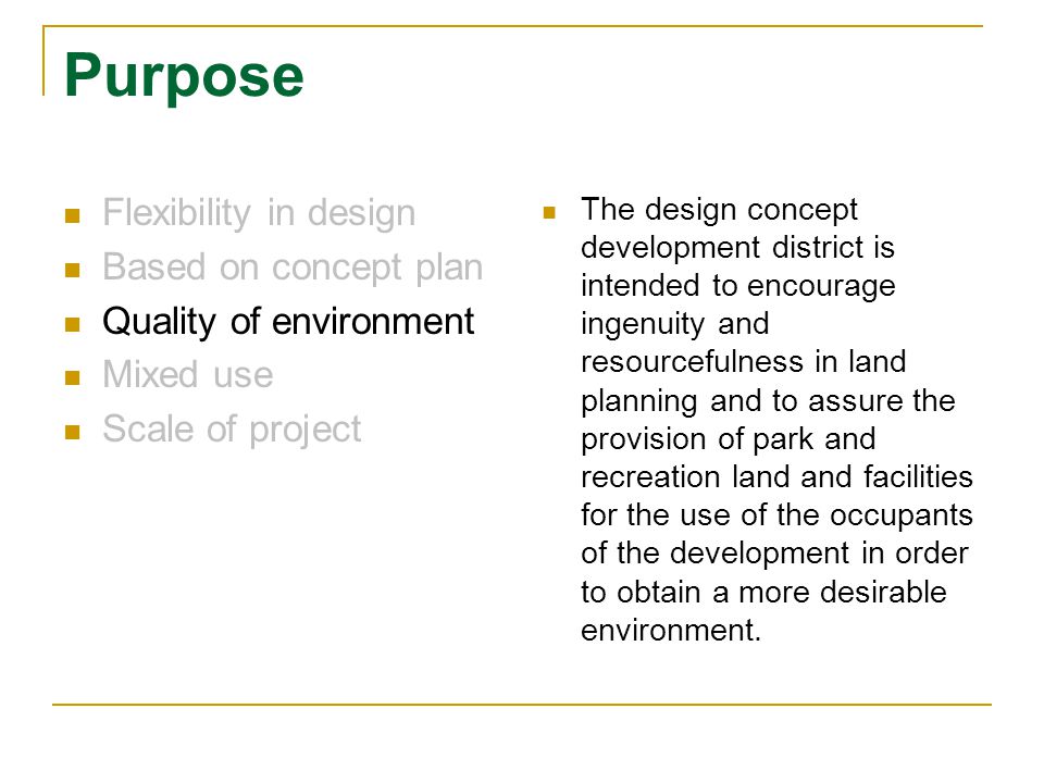 Purpose Flexibility in design Based on concept plan Quality of environment Mixed use Scale of project The design concept development district is intended to encourage ingenuity and resourcefulness in land planning and to assure the provision of park and recreation land and facilities for the use of the occupants of the development in order to obtain a more desirable environment.
