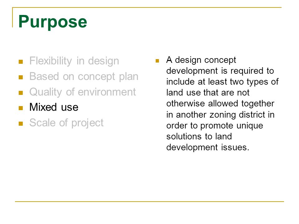 Purpose Flexibility in design Based on concept plan Quality of environment Mixed use Scale of project A design concept development is required to include at least two types of land use that are not otherwise allowed together in another zoning district in order to promote unique solutions to land development issues.