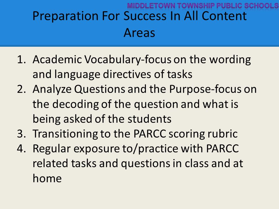 Preparation For Success In All Content Areas 1.Academic Vocabulary-focus on the wording and language directives of tasks 2.Analyze Questions and the Purpose-focus on the decoding of the question and what is being asked of the students 3.Transitioning to the PARCC scoring rubric 4.Regular exposure to/practice with PARCC related tasks and questions in class and at home