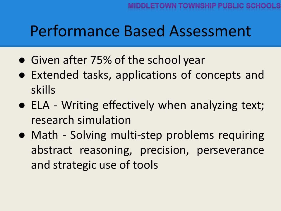 Performance Based Assessment ● Given after 75% of the school year ● Extended tasks, applications of concepts and skills ● ELA - Writing effectively when analyzing text; research simulation ● Math - Solving multi-step problems requiring abstract reasoning, precision, perseverance and strategic use of tools