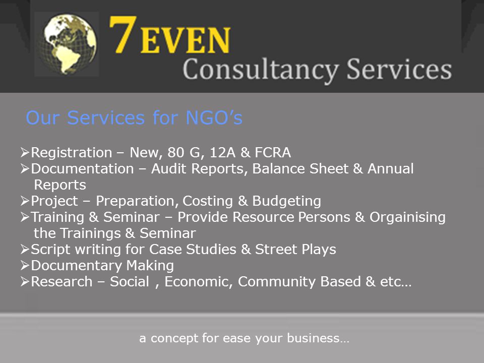 Our Services for NGO’s  Registration – New, 80 G, 12A & FCRA  Documentation – Audit Reports, Balance Sheet & Annual Reports  Project – Preparation, Costing & Budgeting  Training & Seminar – Provide Resource Persons & Orgainising the Trainings & Seminar  Script writing for Case Studies & Street Plays  Documentary Making  Research – Social, Economic, Community Based & etc… a concept for ease your business…