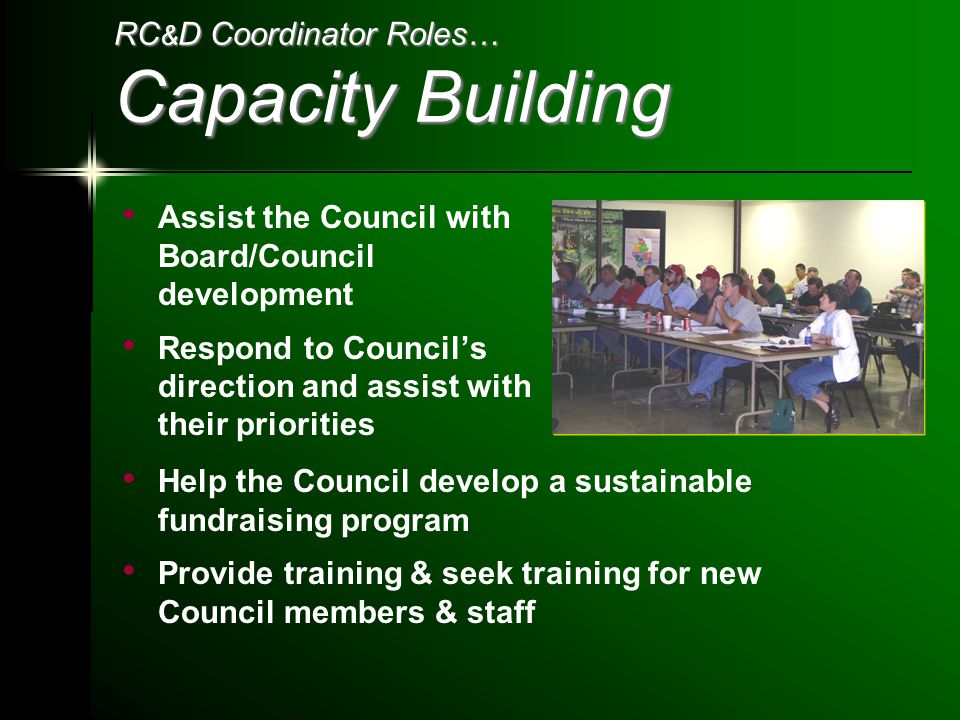 RC & D Coordinator Roles… Capacity Building Assist the Council with Board/Council development Respond to Council’s direction and assist with their priorities Help the Council develop a sustainable fundraising program Provide training & seek training for new Council members & staff