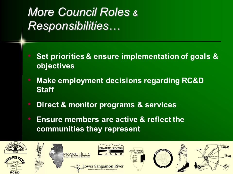 More Council Roles & Responsibilities… Set priorities & ensure implementation of goals & objectives Make employment decisions regarding RC&D Staff Direct & monitor programs & services Ensure members are active & reflect the communities they represent