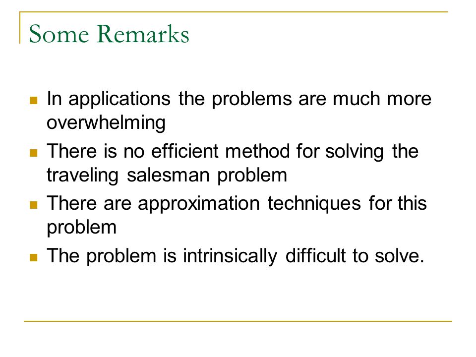 Some Remarks In applications the problems are much more overwhelming There is no efficient method for solving the traveling salesman problem There are approximation techniques for this problem The problem is intrinsically difficult to solve.