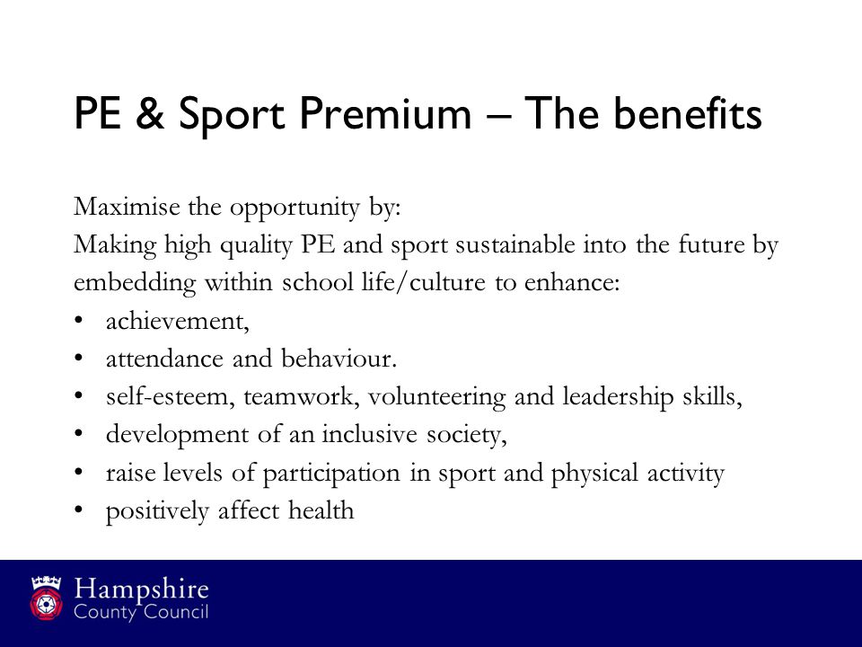 PE & Sport Premium – The benefits Maximise the opportunity by: Making high quality PE and sport sustainable into the future by embedding within school life/culture to enhance: achievement, attendance and behaviour.