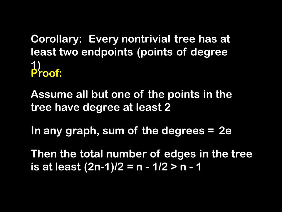 Corollary: Every nontrivial tree has at least two endpoints (points of degree 1) Proof: Assume all but one of the points in the tree have degree at least 2 Then the total number of edges in the tree is at least (2n-1)/2 = n - 1/2 > n - 1 In any graph, sum of the degrees =2e