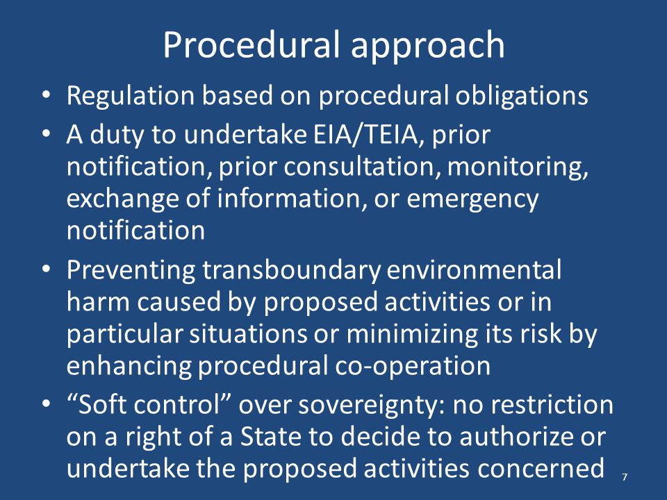 Procedural approach Regulation based on procedural obligations A duty to undertake EIA/TEIA, prior notification, prior consultation, monitoring, exchange of information, or emergency notification Preventing transboundary environmental harm caused by proposed activities or in particular situations or minimizing its risk by enhancing procedural co-operation Soft control over sovereignty: no restriction on a right of a State to decide to authorize or undertake the proposed activities concerned 7