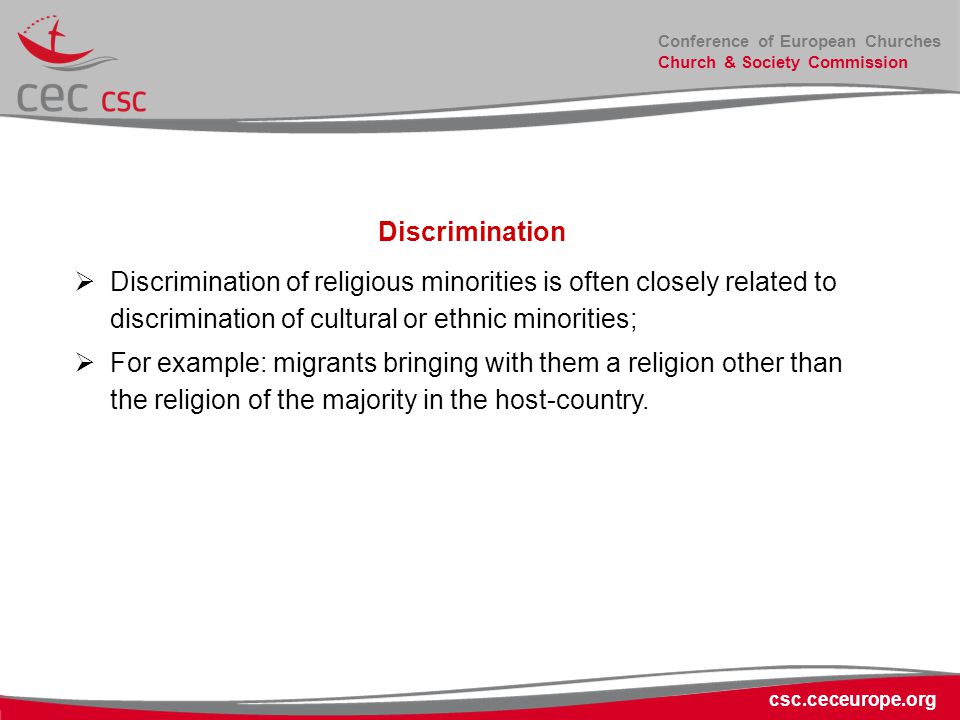 Conference of European Churches Church & Society Commission csc.ceceurope.org Discrimination  Discrimination of religious minorities is often closely related to discrimination of cultural or ethnic minorities;  For example: migrants bringing with them a religion other than the religion of the majority in the host-country.