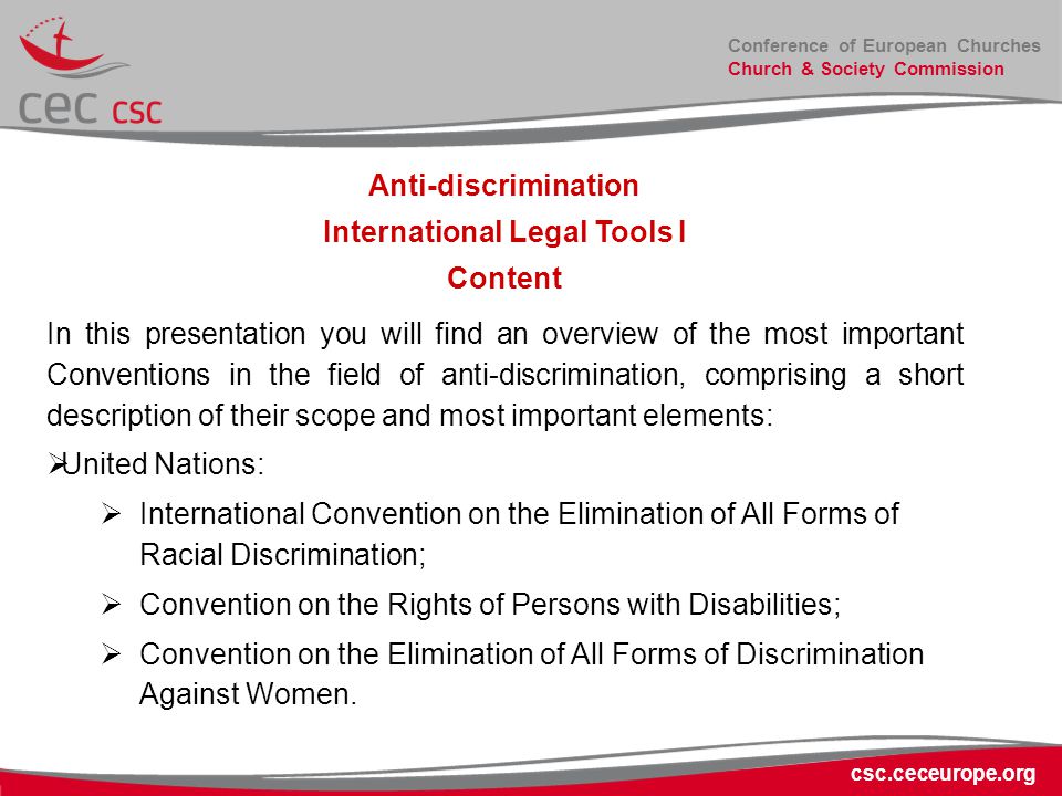 Conference of European Churches Church & Society Commission csc.ceceurope.org Anti-discrimination International Legal Tools I Content In this presentation you will find an overview of the most important Conventions in the field of anti-discrimination, comprising a short description of their scope and most important elements:  United Nations:  International Convention on the Elimination of All Forms of Racial Discrimination;  Convention on the Rights of Persons with Disabilities;  Convention on the Elimination of All Forms of Discrimination Against Women.