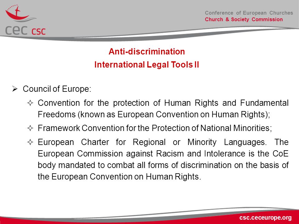 Conference of European Churches Church & Society Commission csc.ceceurope.org Anti-discrimination International Legal Tools II  Council of Europe:  Convention for the protection of Human Rights and Fundamental Freedoms (known as European Convention on Human Rights);  Framework Convention for the Protection of National Minorities;  European Charter for Regional or Minority Languages.