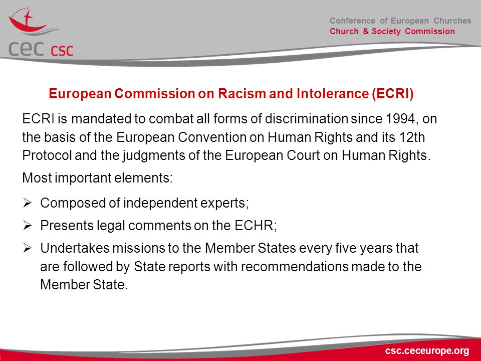 Conference of European Churches Church & Society Commission csc.ceceurope.org European Commission on Racism and Intolerance (ECRI) ECRI is mandated to combat all forms of discrimination since 1994, on the basis of the European Convention on Human Rights and its 12th Protocol and the judgments of the European Court on Human Rights.
