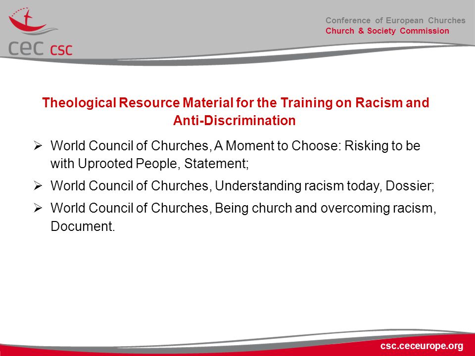 Conference of European Churches Church & Society Commission csc.ceceurope.org Theological Resource Material for the Training on Racism and Anti-Discrimination  World Council of Churches, A Moment to Choose: Risking to be with Uprooted People, Statement;  World Council of Churches, Understanding racism today, Dossier;  World Council of Churches, Being church and overcoming racism, Document.