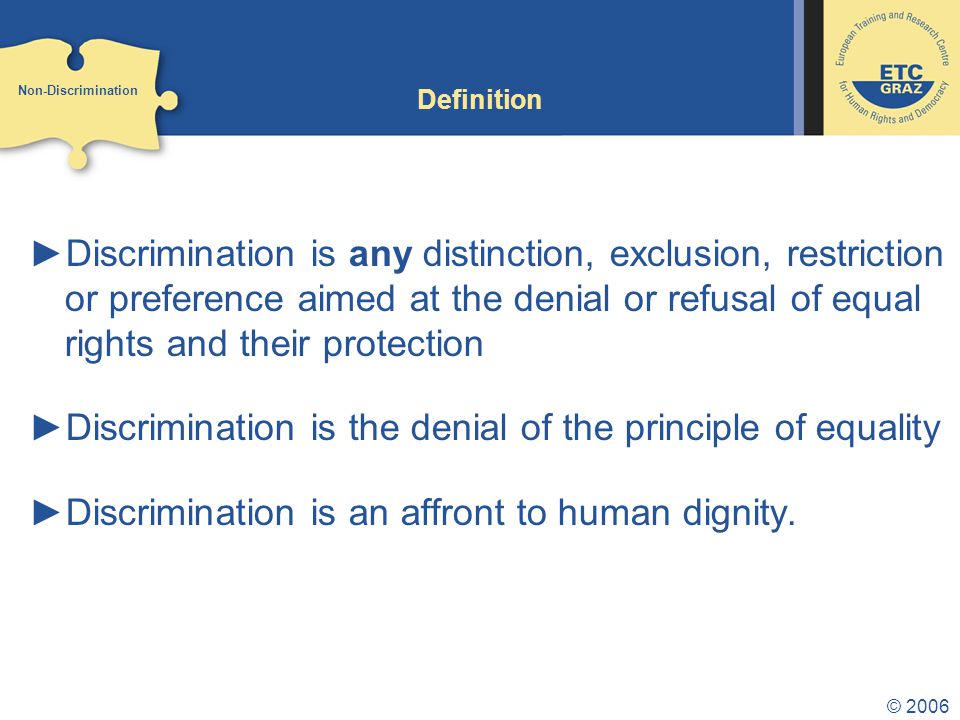 © 2006 Definition ►Discrimination is any distinction, exclusion, restriction or preference aimed at the denial or refusal of equal rights and their protection ►Discrimination is the denial of the principle of equality ►Discrimination is an affront to human dignity.