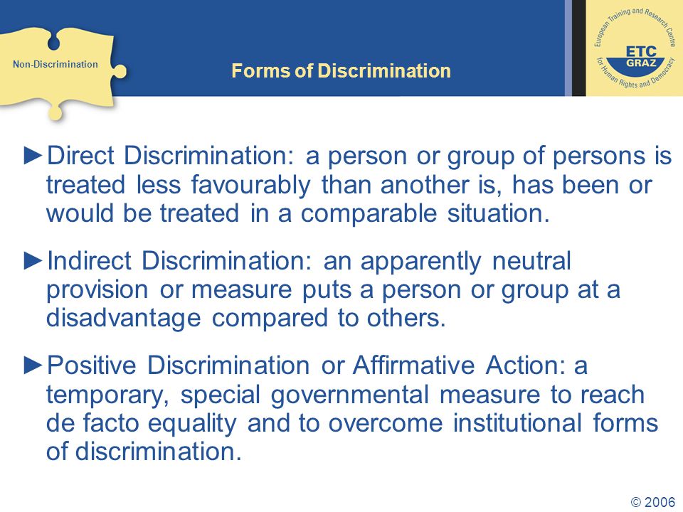 © 2006 Forms of Discrimination ►Direct Discrimination: a person or group of persons is treated less favourably than another is, has been or would be treated in a comparable situation.