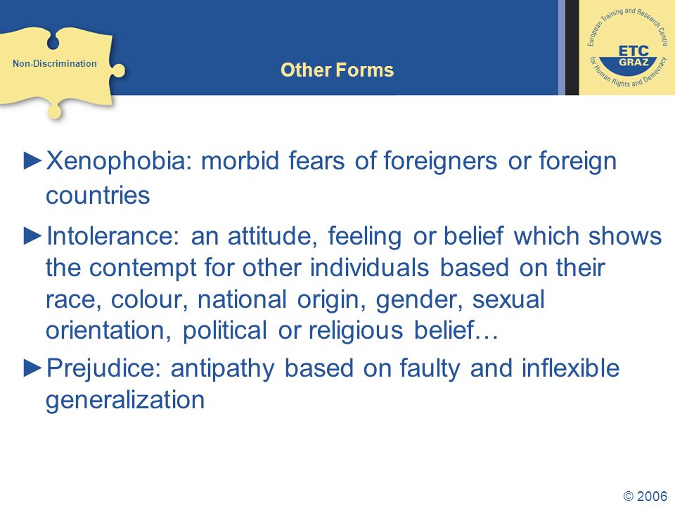 © 2006 Other Forms ►Xenophobia: morbid fears of foreigners or foreign countries ►Intolerance: an attitude, feeling or belief which shows the contempt for other individuals based on their race, colour, national origin, gender, sexual orientation, political or religious belief… ►Prejudice: antipathy based on faulty and inflexible generalization Non-Discrimination