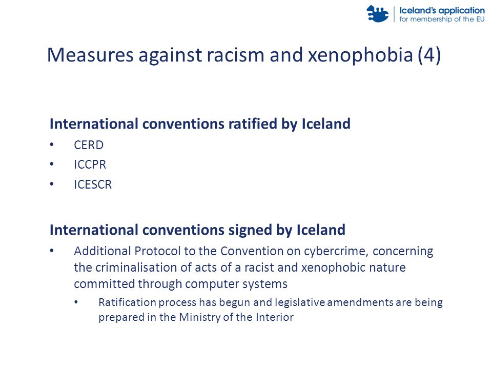 International conventions ratified by Iceland CERD ICCPR ICESCR International conventions signed by Iceland Additional Protocol to the Convention on cybercrime, concerning the criminalisation of acts of a racist and xenophobic nature committed through computer systems Ratification process has begun and legislative amendments are being prepared in the Ministry of the Interior Measures against racism and xenophobia (4)