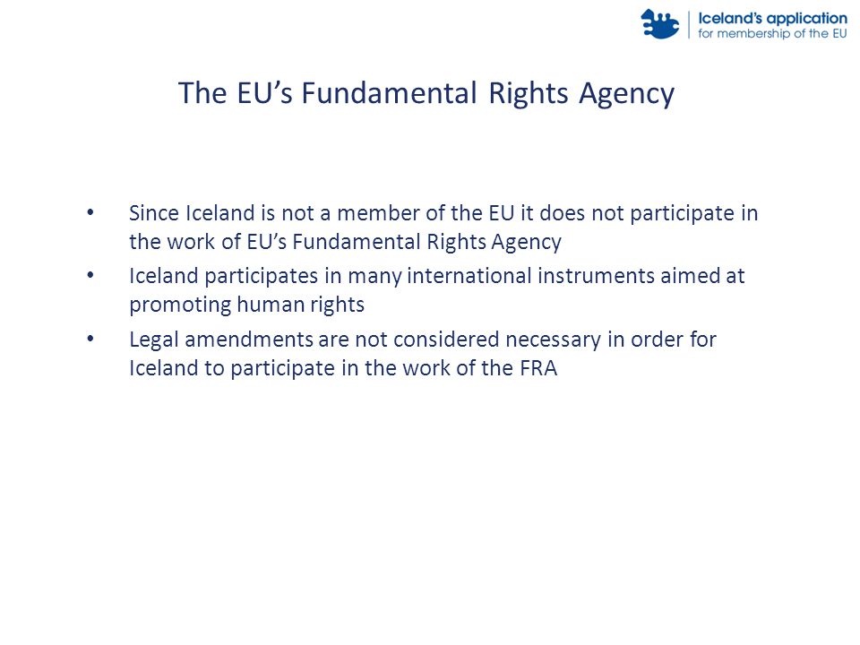 Since Iceland is not a member of the EU it does not participate in the work of EU’s Fundamental Rights Agency Iceland participates in many international instruments aimed at promoting human rights Legal amendments are not considered necessary in order for Iceland to participate in the work of the FRA The EU’s Fundamental Rights Agency
