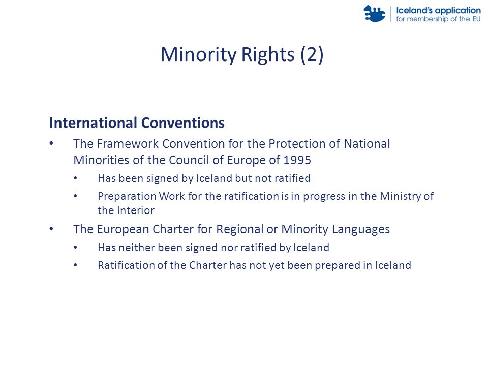 International Conventions The Framework Convention for the Protection of National Minorities of the Council of Europe of 1995 Has been signed by Iceland but not ratified Preparation Work for the ratification is in progress in the Ministry of the Interior The European Charter for Regional or Minority Languages Has neither been signed nor ratified by Iceland Ratification of the Charter has not yet been prepared in Iceland Minority Rights (2)