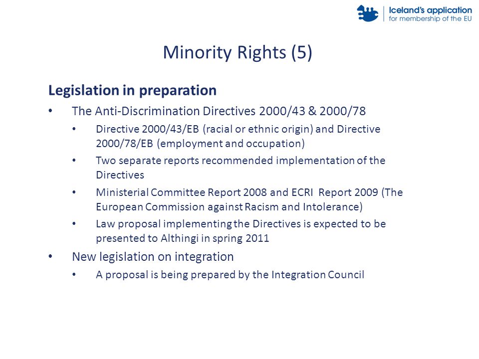 Legislation in preparation The Anti-Discrimination Directives 2000/43 & 2000/78 Directive 2000/43/EB (racial or ethnic origin) and Directive 2000/78/EB (employment and occupation) Two separate reports recommended implementation of the Directives Ministerial Committee Report 2008 and ECRI Report 2009 (The European Commission against Racism and Intolerance) Law proposal implementing the Directives is expected to be presented to Althingi in spring 2011 New legislation on integration A proposal is being prepared by the Integration Council Minority Rights (5)