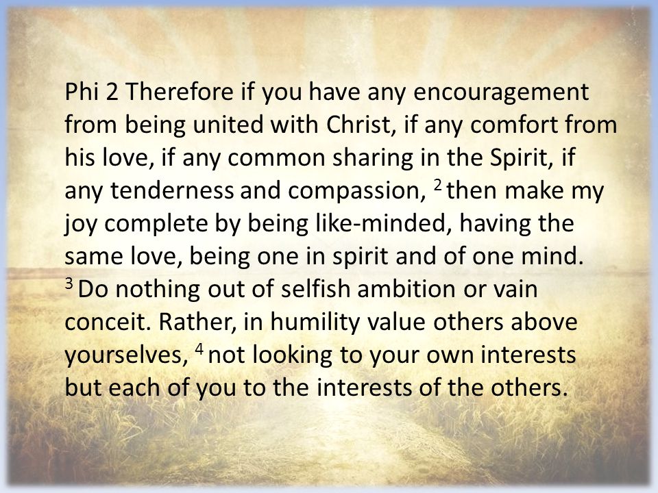Phi 2 Therefore if you have any encouragement from being united with Christ, if any comfort from his love, if any common sharing in the Spirit, if any tenderness and compassion, 2 then make my joy complete by being like-minded, having the same love, being one in spirit and of one mind.