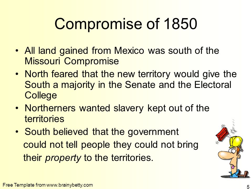 Free Template from   5 Compromise of 1850 All land gained from Mexico was south of the Missouri Compromise North feared that the new territory would give the South a majority in the Senate and the Electoral College Northerners wanted slavery kept out of the territories South believed that the government could not tell people they could not bring their property to the territories.