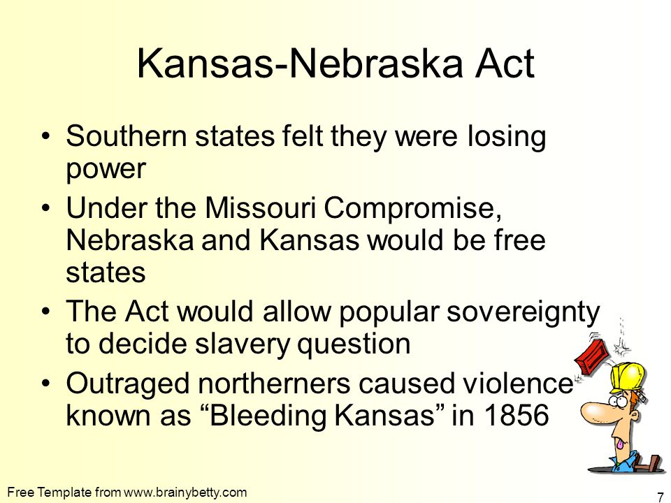 Free Template from   7 Kansas-Nebraska Act Southern states felt they were losing power Under the Missouri Compromise, Nebraska and Kansas would be free states The Act would allow popular sovereignty to decide slavery question Outraged northerners caused violence known as Bleeding Kansas in 1856