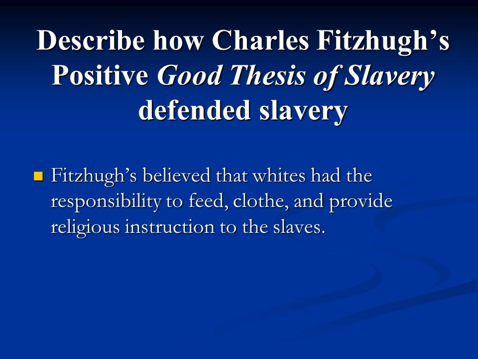 Describe how Charles Fitzhugh’s Positive Good Thesis of Slavery defended slavery Fitzhugh’s believed that whites had the responsibility to feed, clothe, and provide religious instruction to the slaves.