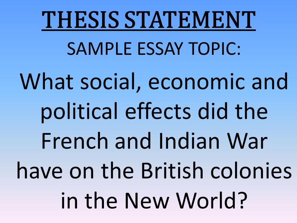 THESIS STATEMENT SAMPLE ESSAY TOPIC: What social, economic and political effects did the French and Indian War have on the British colonies in the New World