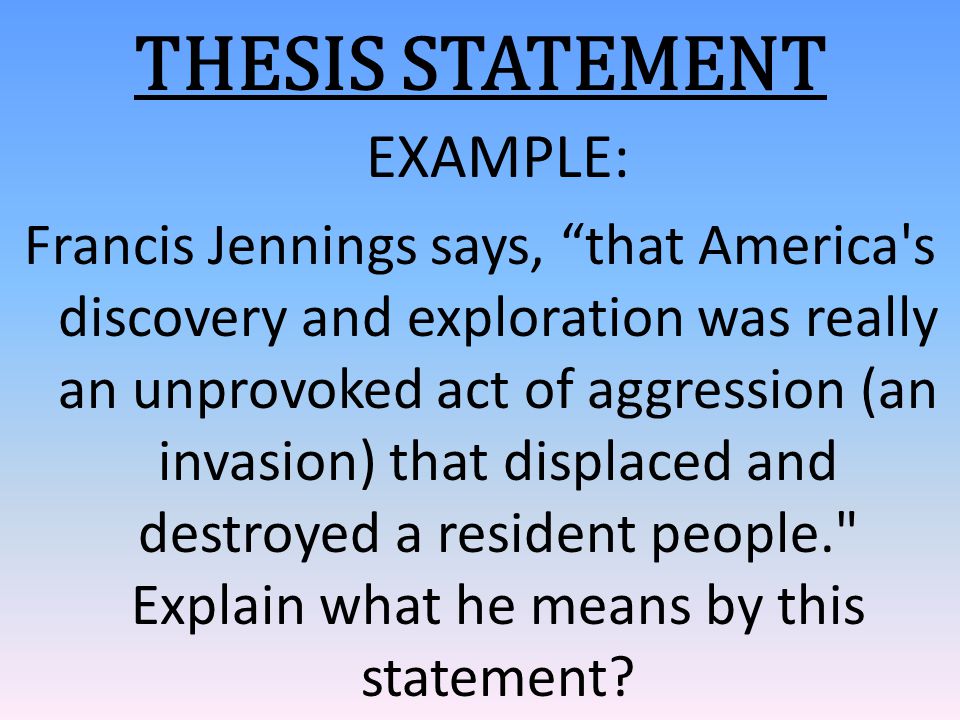 THESIS STATEMENT EXAMPLE: Francis Jennings says, that America s discovery and exploration was really an unprovoked act of aggression (an invasion) that displaced and destroyed a resident people. Explain what he means by this statement