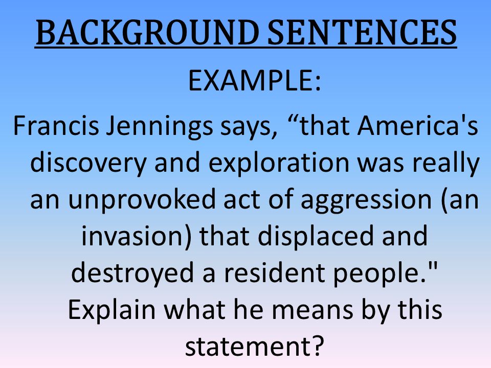 BACKGROUND SENTENCES EXAMPLE: Francis Jennings says, that America s discovery and exploration was really an unprovoked act of aggression (an invasion) that displaced and destroyed a resident people. Explain what he means by this statement