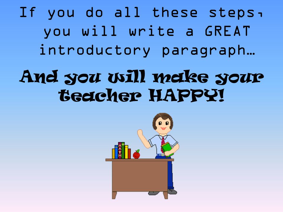 If you do all these steps, you will write a GREAT introductory paragraph… And you will make your teacher HAPPY!