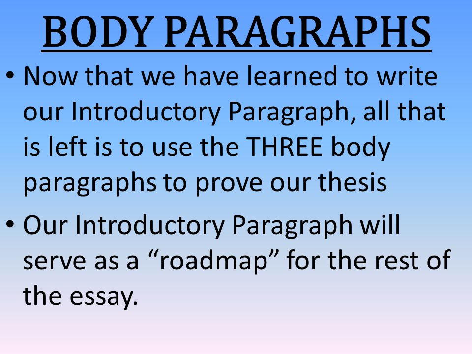 Now that we have learned to write our Introductory Paragraph, all that is left is to use the THREE body paragraphs to prove our thesis Our Introductory Paragraph will serve as a roadmap for the rest of the essay.