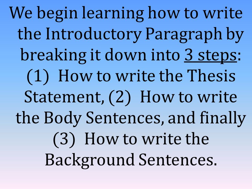 We begin learning how to write the Introductory Paragraph by breaking it down into 3 steps: (1) How to write the Thesis Statement, (2) How to write the Body Sentences, and finally (3) How to write the Background Sentences.