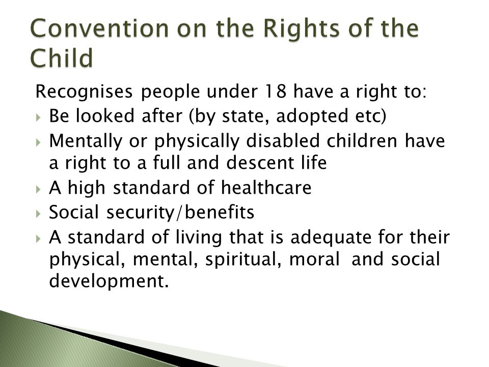 Recognises people under 18 have a right to:  Be looked after (by state, adopted etc)  Mentally or physically disabled children have a right to a full and descent life  A high standard of healthcare  Social security/benefits  A standard of living that is adequate for their physical, mental, spiritual, moral and social development.