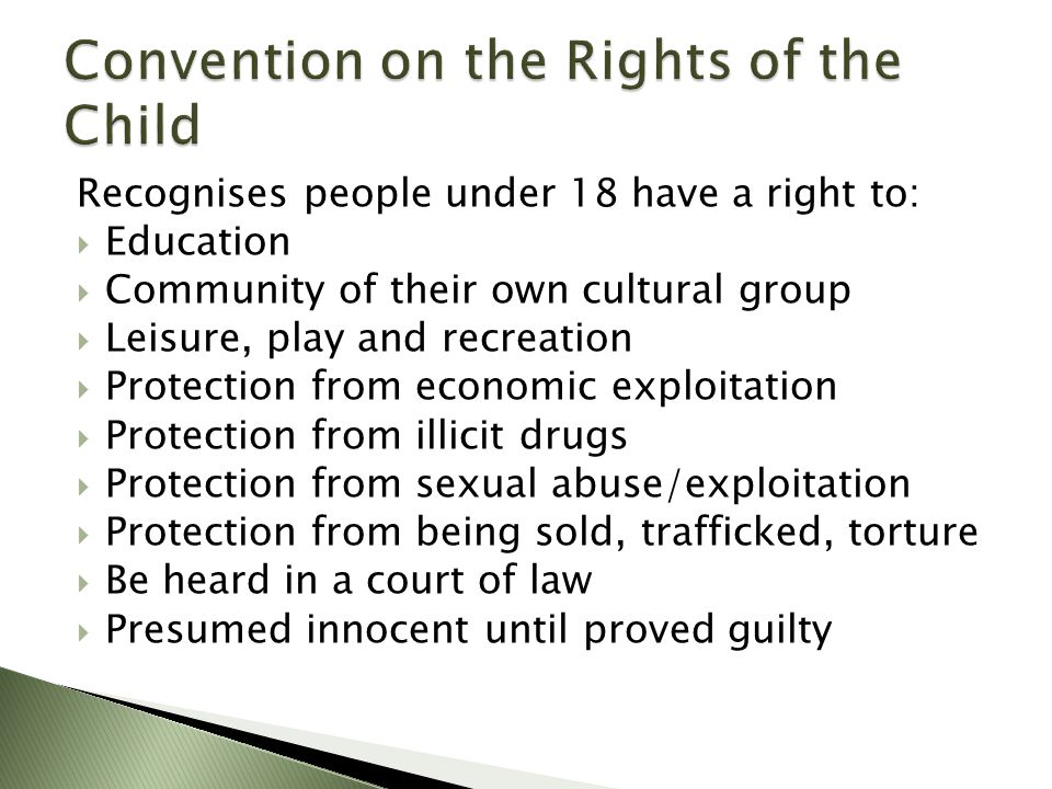 Recognises people under 18 have a right to:  Education  Community of their own cultural group  Leisure, play and recreation  Protection from economic exploitation  Protection from illicit drugs  Protection from sexual abuse/exploitation  Protection from being sold, trafficked, torture  Be heard in a court of law  Presumed innocent until proved guilty