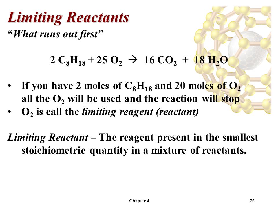 Chapter 426 What runs out first 2 C 8 H O 2  16 CO H 2 O If you have 2 moles of C 8 H 18 and 20 moles of O 2 all the O 2 will be used and the reaction will stop O 2 is call the limiting reagent (reactant) Limiting Reactant – The reagent present in the smallest stoichiometric quantity in a mixture of reactants.