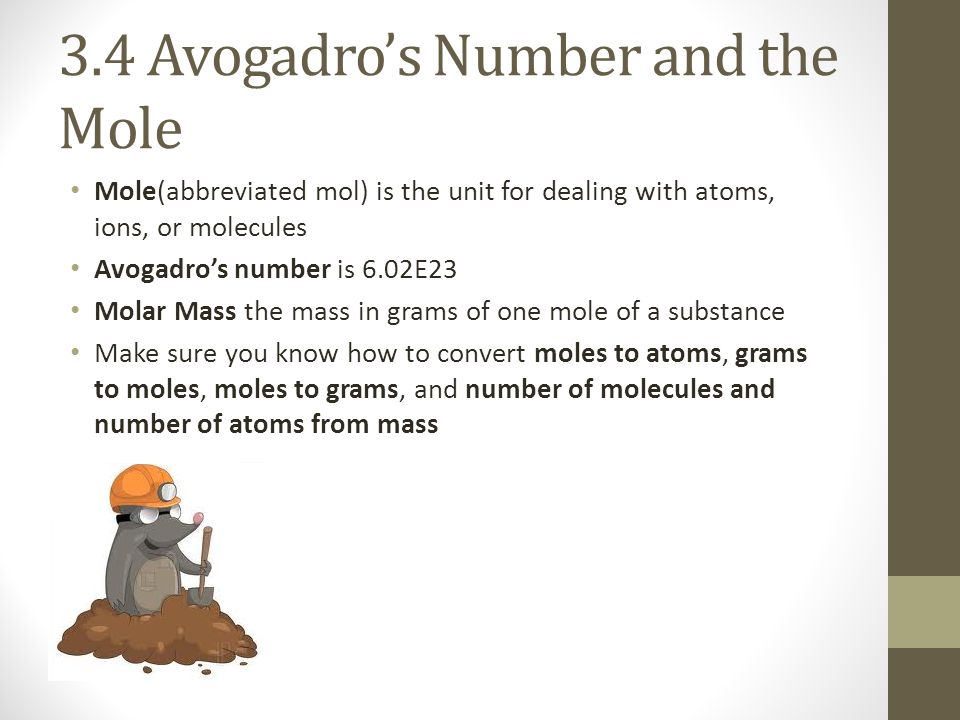 3.4 Avogadro’s Number and the Mole Mole(abbreviated mol) is the unit for dealing with atoms, ions, or molecules Avogadro’s number is 6.02E23 Molar Mass the mass in grams of one mole of a substance Make sure you know how to convert moles to atoms, grams to moles, moles to grams, and number of molecules and number of atoms from mass