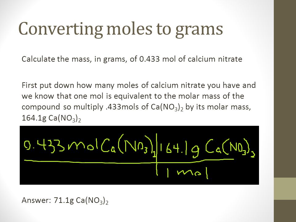 Converting moles to grams Calculate the mass, in grams, of mol of calcium nitrate First put down how many moles of calcium nitrate you have and we know that one mol is equivalent to the molar mass of the compound so multiply.433mols of Ca(NO 3 ) 2 by its molar mass, 164.1g Ca(NO 3 ) 2 Answer: 71.1g Ca(NO 3 ) 2